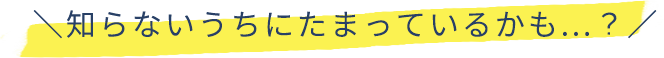 知らないうちにたまっているかも…？